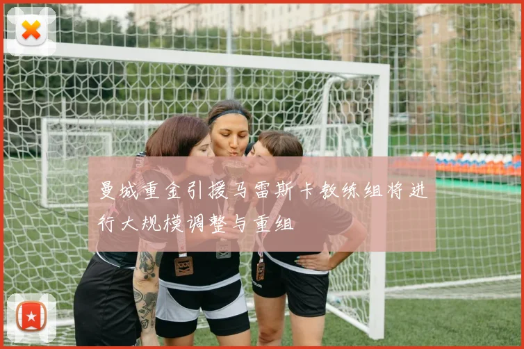 曼城重金引援马雷斯卡教练组将进行大规模调整与重组