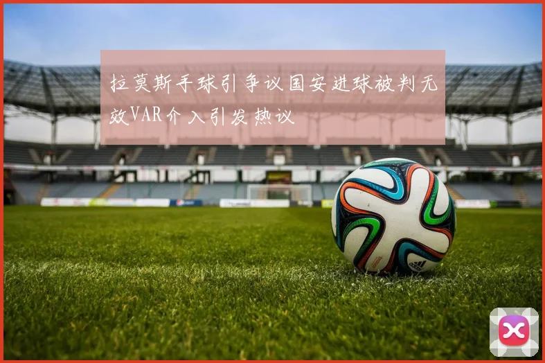 拉莫斯手球引争议国安进球被判无效VAR介入引发热议
