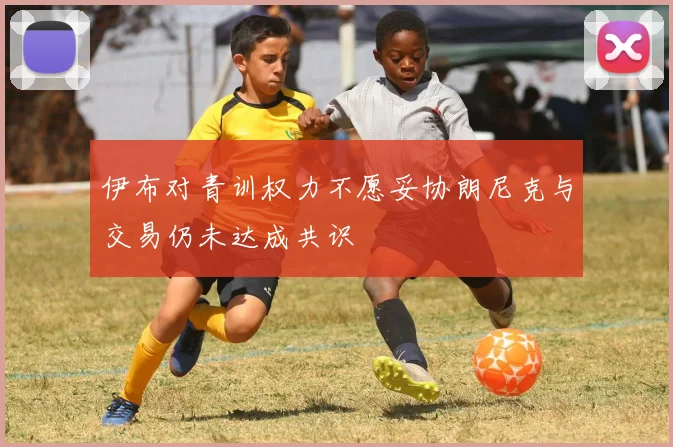 伊布对青训权力不愿妥协朗尼克与交易仍未达成共识