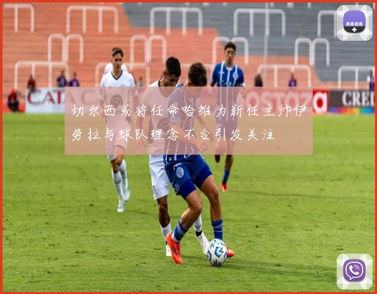 切尔西或将任命哈维为新任主帅伊劳拉与球队理念不合引发关注