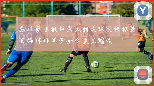 默特萨克批评意大利足球现状称昔日强阵难再现如今星光黯淡