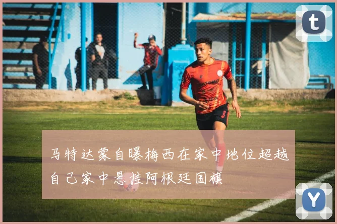 马特达蒙自曝梅西在家中地位超越自己家中悬挂阿根廷国旗