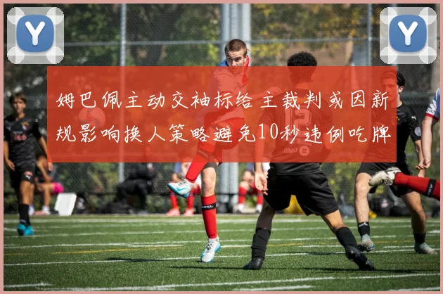 姆巴佩主动交袖标给主裁判或因新规影响换人策略避免10秒违例吃牌