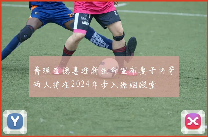 普理查德喜迎新生命宣布妻子怀孕两人将在2024年步入婚姻殿堂