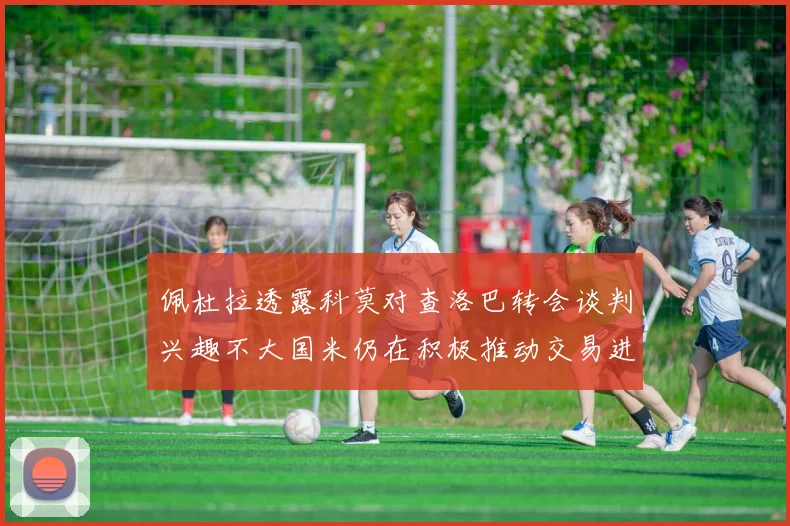 佩杜拉透露科莫对查洛巴转会谈判兴趣不大国米仍在积极推动交易进程