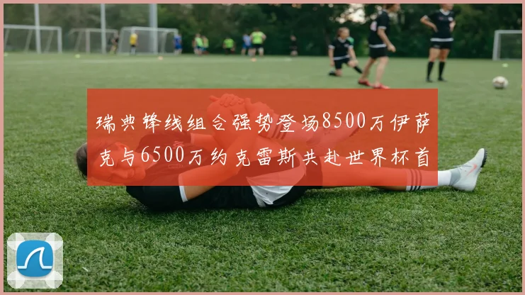 瑞典锋线组合强势登场8500万伊萨克与6500万约克雷斯共赴世界杯首秀