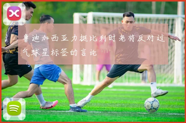 鲁迪加西亚力挺比利时老将反对过气球星标签的言论