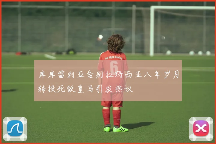 库库雷利亚告别拉玛西亚八年岁月转投死敌皇马引发热议