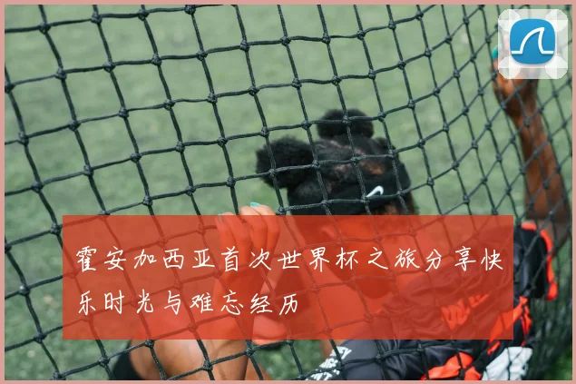 霍安加西亚首次世界杯之旅分享快乐时光与难忘经历