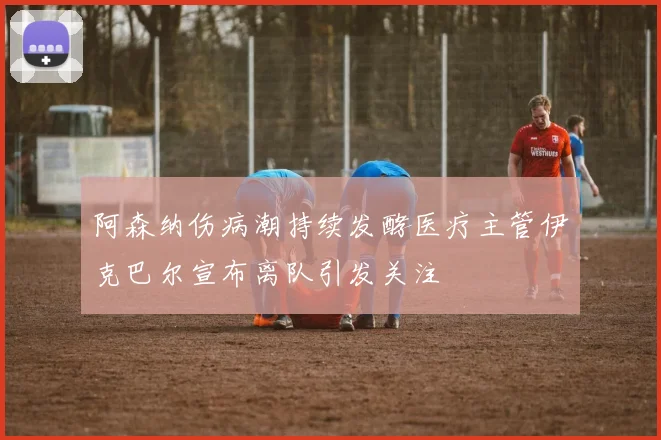 阿森纳伤病潮持续发酵医疗主管伊克巴尔宣布离队引发关注