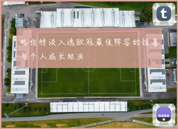 略伦特谈入选欧冠最佳阵容的惊喜与个人成长经历