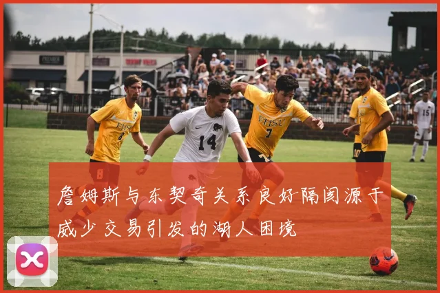 詹姆斯与东契奇关系良好隔阂源于威少交易引发的湖人困境