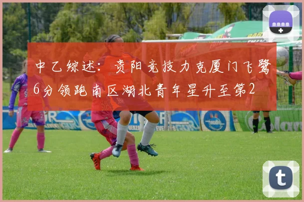 中乙综述：贵阳竞技力克厦门飞鹭6分领跑南区湖北青年星升至第2